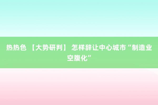 热热色 【大势研判】 怎样辞让中心城市“制造业空腹化”
