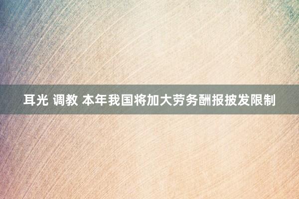 耳光 调教 本年我国将加大劳务酬报披发限制