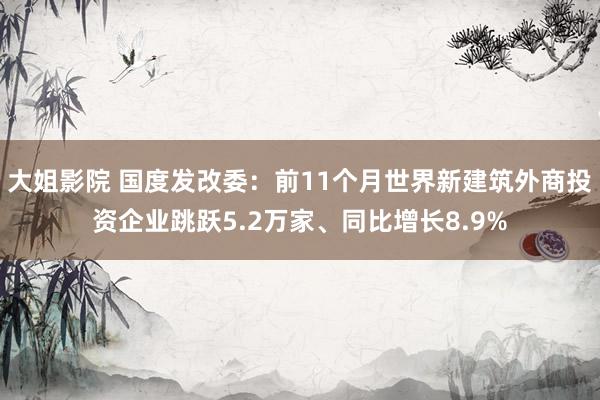 大姐影院 国度发改委：前11个月世界新建筑外商投资企业跳跃5.2万家、同比增长8.9%