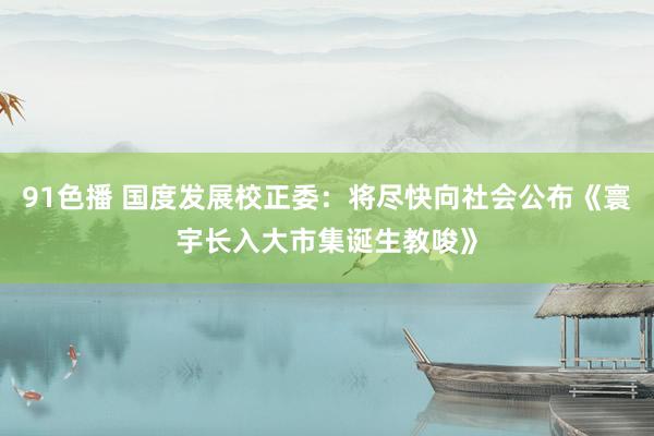 91色播 国度发展校正委：将尽快向社会公布《寰宇长入大市集诞生教唆》
