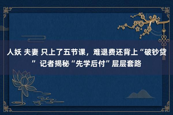 人妖 夫妻 只上了五节课，难退费还背上“破钞贷” 记者揭秘“先学后付”层层套路