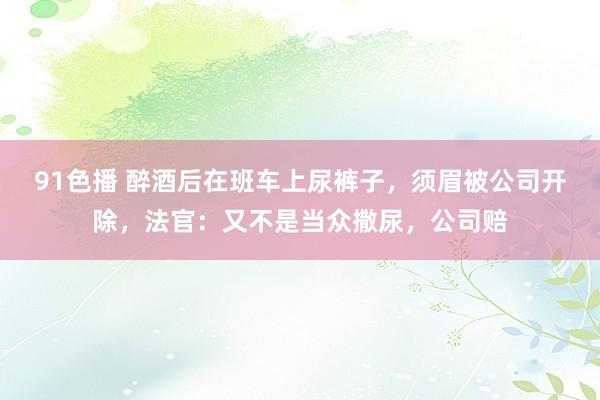 91色播 醉酒后在班车上尿裤子，须眉被公司开除，法官：又不是当众撒尿，公司赔