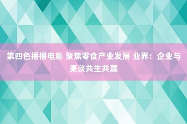 第四色播播电影 聚焦零食产业发展 业界：企业与渠谈共生共赢