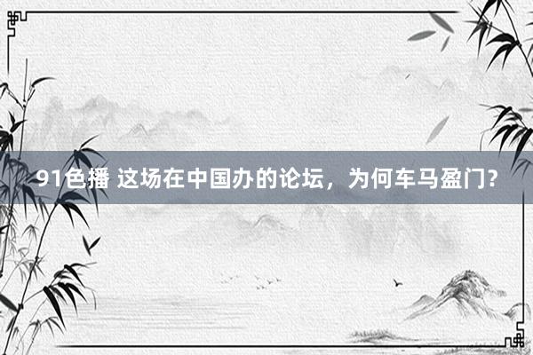 91色播 这场在中国办的论坛，为何车马盈门？