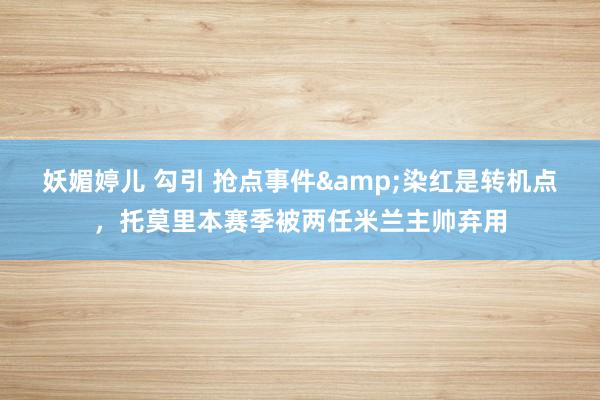 妖媚婷儿 勾引 抢点事件&染红是转机点，托莫里本赛季被两任米兰主帅弃用