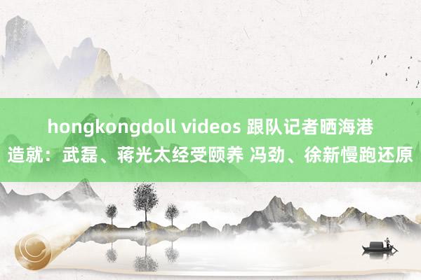 hongkongdoll videos 跟队记者晒海港造就：武磊、蒋光太经受颐养 冯劲、徐新慢跑还原