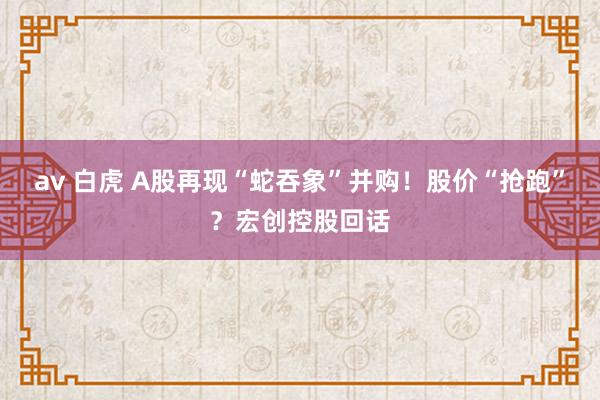 av 白虎 A股再现“蛇吞象”并购！股价“抢跑”？宏创控股回话