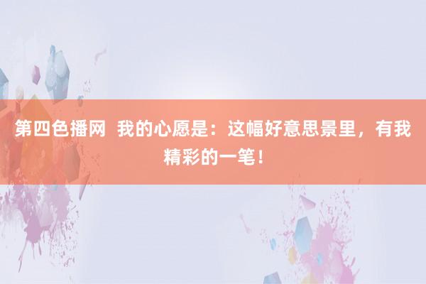 第四色播网  我的心愿是：这幅好意思景里，有我精彩的一笔！