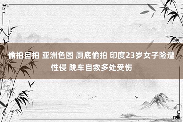偷拍自拍 亚洲色图 厕底偷拍 印度23岁女子险遭性侵 跳车自救多处受伤