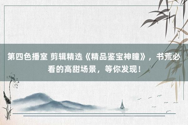 第四色播室 剪辑精选《精品鉴宝神瞳》，书荒必看的高甜场景，等你发现！