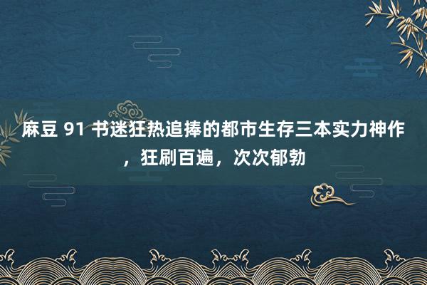 麻豆 91 书迷狂热追捧的都市生存三本实力神作，狂刷百遍，次次郁勃