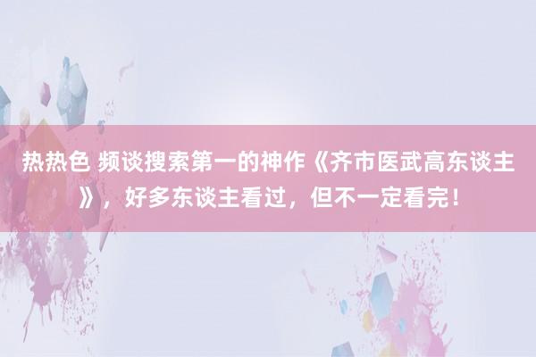 热热色 频谈搜索第一的神作《齐市医武高东谈主》，好多东谈主看过，但不一定看完！