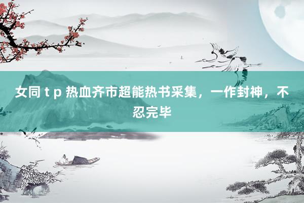 女同 t p 热血齐市超能热书采集，一作封神，不忍完毕