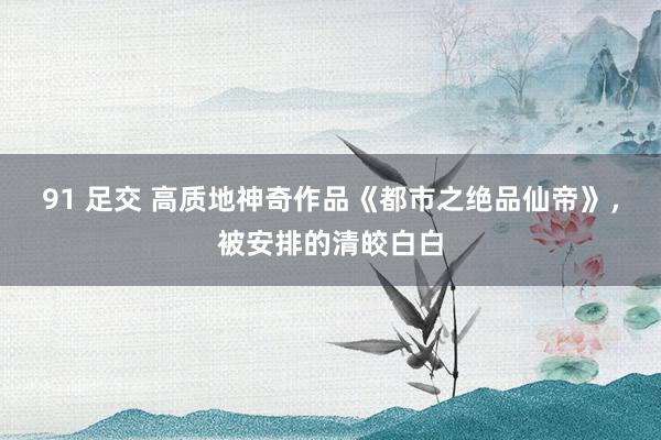 91 足交 高质地神奇作品《都市之绝品仙帝》，被安排的清皎白白