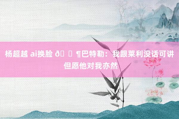 杨超越 ai换脸 😶巴特勒：我跟莱利没话可讲 但愿他对我亦然
