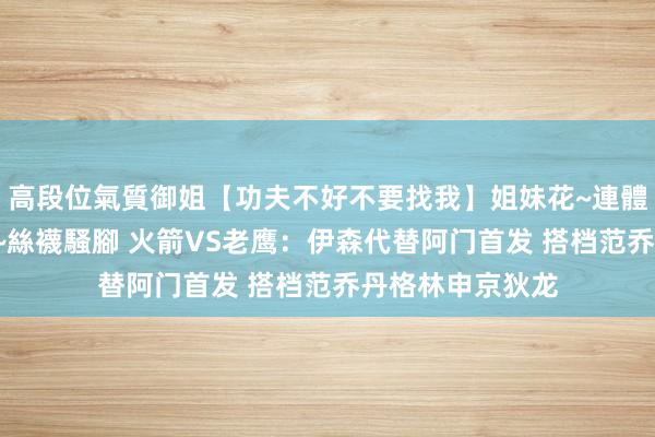 高段位氣質御姐【功夫不好不要找我】姐妹花~連體絲襪~大奶晃動~絲襪騷腳 火箭VS老鹰：伊森代替阿门首发 搭档范乔丹格林申京狄龙