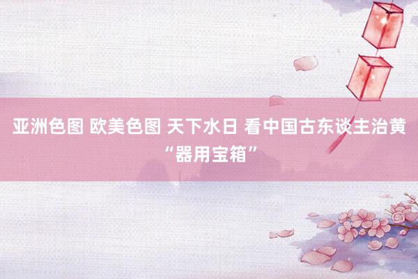 亚洲色图 欧美色图 天下水日 看中国古东谈主治黄“器用宝箱”