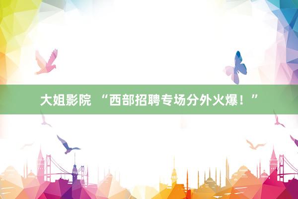 大姐影院  “西部招聘专场分外火爆！”
