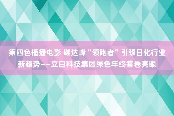 第四色播播电影 碳达峰“领跑者”引颈日化行业新趋势——立白科技集团绿色年终答卷亮眼