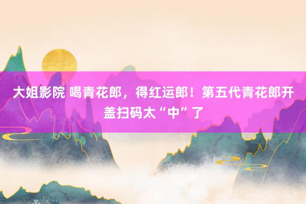 大姐影院 喝青花郎，得红运郎！第五代青花郎开盖扫码太“中”了