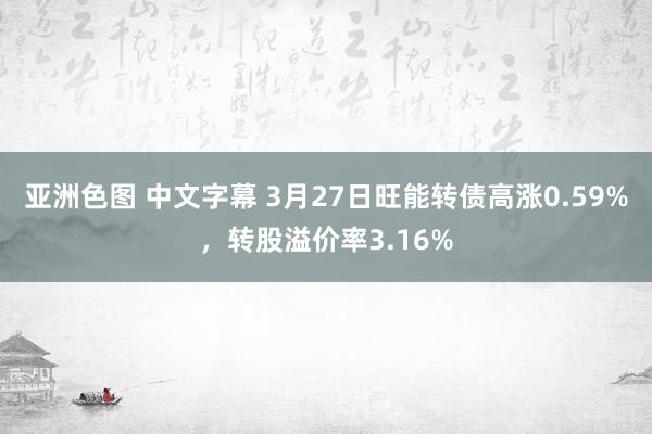 亚洲色图 中文字幕 3月27日旺能转债高涨0.59%，转股溢价率3.16%
