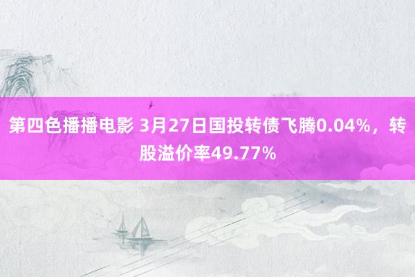 第四色播播电影 3月27日国投转债飞腾0.04%，转股溢价率49.77%