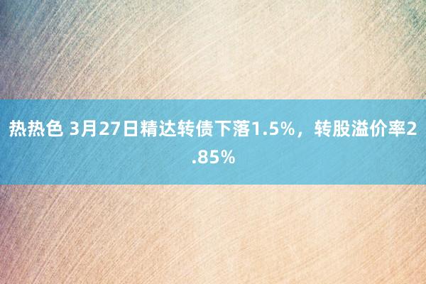热热色 3月27日精达转债下落1.5%，转股溢价率2.85%