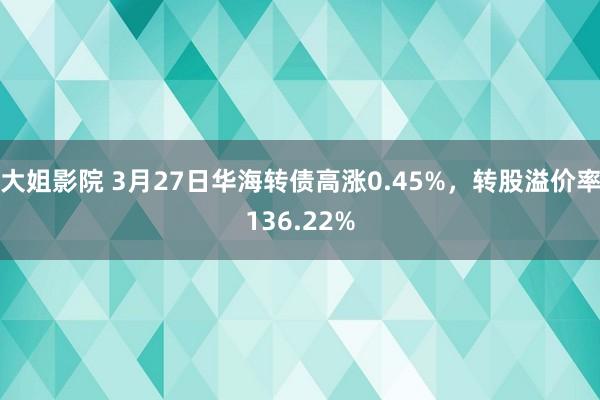 大姐影院 3月27日华海转债高涨0.45%，转股溢价率136.22%