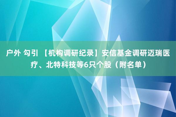 户外 勾引 【机构调研纪录】安信基金调研迈瑞医疗、北特科技等6只个股（附名单）