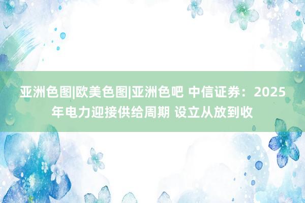 亚洲色图|欧美色图|亚洲色吧 中信证券：2025年电力迎接供给周期 设立从放到收