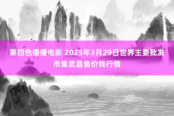 第四色播播电影 2025年3月29日世界主要批发市集武昌鱼价钱行情