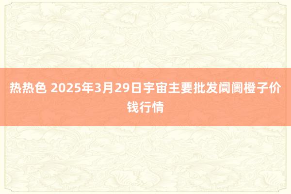 热热色 2025年3月29日宇宙主要批发阛阓橙子价钱行情