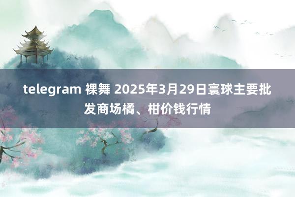 telegram 裸舞 2025年3月29日寰球主要批发商场橘、柑价钱行情