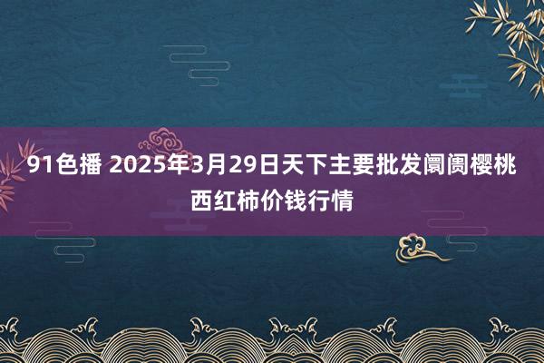 91色播 2025年3月29日天下主要批发阛阓樱桃西红柿价钱行情