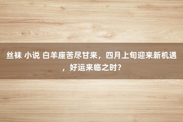 丝袜 小说 白羊座苦尽甘来，四月上旬迎来新机遇，好运来临之时？