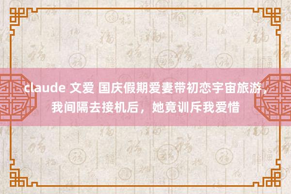 claude 文爱 国庆假期爱妻带初恋宇宙旅游，我间隔去接机后，她竟训斥我爱惜