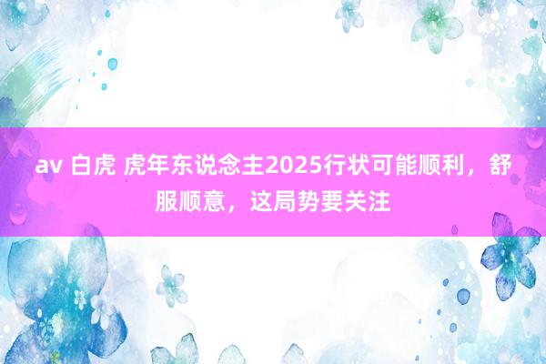 av 白虎 虎年东说念主2025行状可能顺利，舒服顺意，这局势要关注