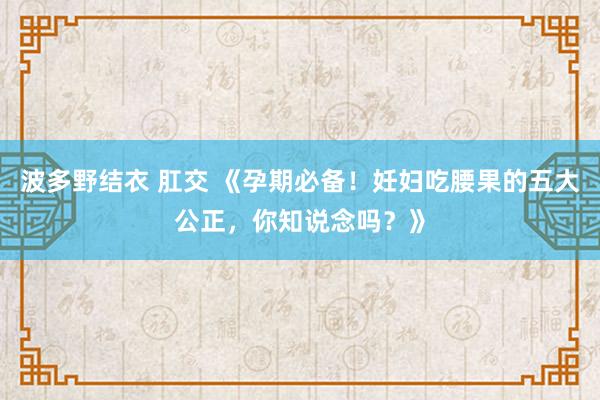 波多野结衣 肛交 《孕期必备！妊妇吃腰果的五大公正，你知说念吗？》