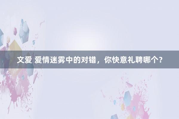文爱 爱情迷雾中的对错，你快意礼聘哪个？