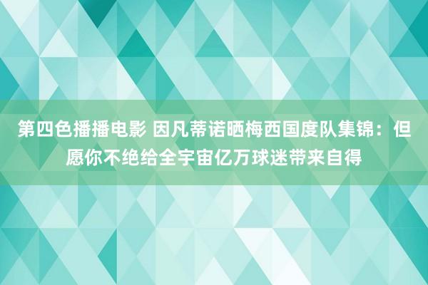 第四色播播电影 因凡蒂诺晒梅西国度队集锦：但愿你不绝给全宇宙亿万球迷带来自得