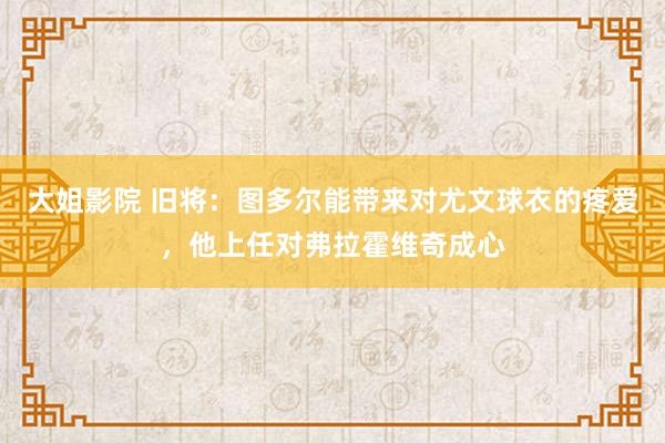 大姐影院 旧将：图多尔能带来对尤文球衣的疼爱，他上任对弗拉霍维奇成心