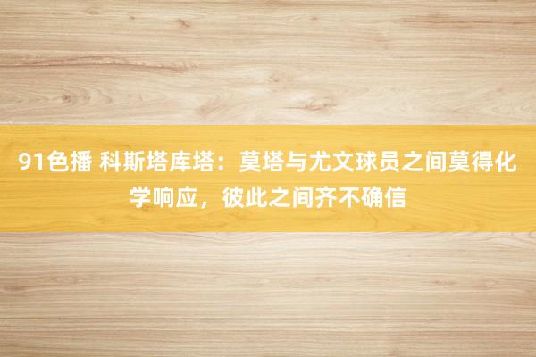 91色播 科斯塔库塔：莫塔与尤文球员之间莫得化学响应，彼此之间齐不确信