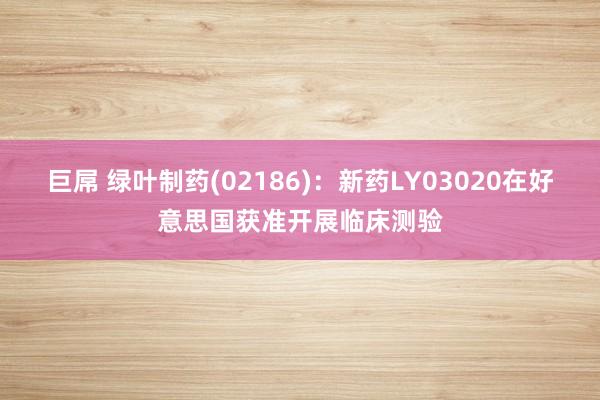巨屌 绿叶制药(02186)：新药LY03020在好意思国获准开展临床测验