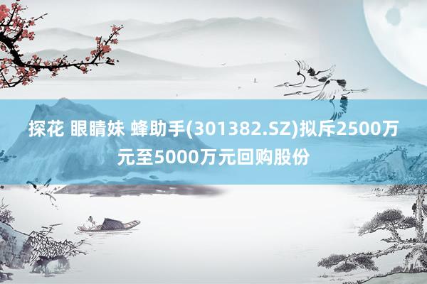 探花 眼睛妹 蜂助手(301382.SZ)拟斥2500万元至5000万元回购股份