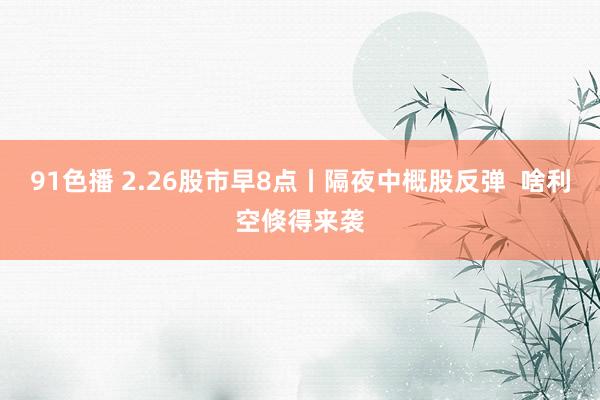 91色播 2.26股市早8点丨隔夜中概股反弹  啥利空倏得来袭