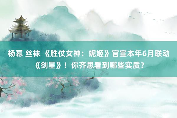 杨幂 丝袜 《胜仗女神：妮姬》官宣本年6月联动《剑星》！你齐思看到哪些实质？