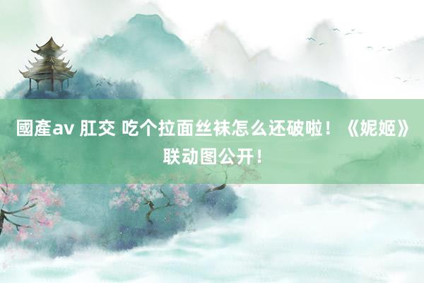 國產av 肛交 吃个拉面丝袜怎么还破啦！《妮姬》联动图公开！
