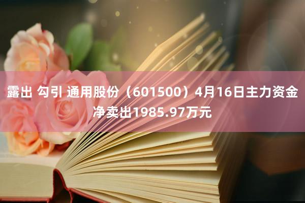 露出 勾引 通用股份（601500）4月16日主力资金净卖出1985.97万元