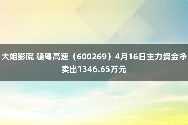 大姐影院 赣粤高速（600269）4月16日主力资金净卖出1346.65万元