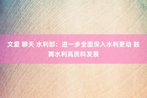 文爱 聊天 水利部：进一步全面深入水利更动 鼓舞水利高质料发展